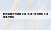 网购能看到快递定位吗_快递不知道地址可以直接定位吗