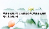 苹果手机别人可以给我定位吗_苹果手机真的可以定位别人嘛