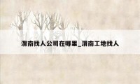 渭南找人公司在哪里_渭南工地找人