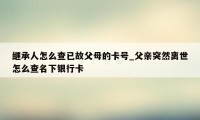 继承人怎么查已故父母的卡号_父亲突然离世怎么查名下银行卡