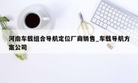 河南车载组合导航定位厂商销售_车载导航方案公司