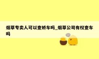 烟草专卖人可以查娇车吗_烟草公司有权查车吗