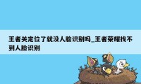 王者关定位了就没人脸识别吗_王者荣耀找不到人脸识别