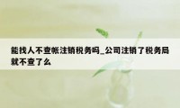 能找人不查帐注销税务吗_公司注销了税务局就不查了么