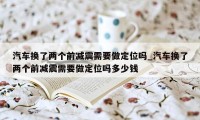 汽车换了两个前减震需要做定位吗_汽车换了两个前减震需要做定位吗多少钱