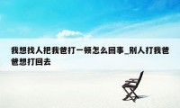 我想找人把我爸打一顿怎么回事_别人打我爸爸想打回去