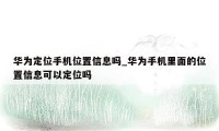 华为定位手机位置信息吗_华为手机里面的位置信息可以定位吗