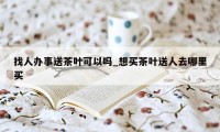 找人办事送茶叶可以吗_想买茶叶送人去哪里买