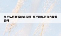 快手私信聊天能定位吗_快手聊私信官方能看见吗