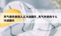 天气很热想找人人冷战图片_天气热想找个人冷战图片