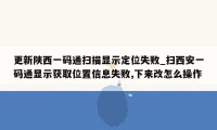 更新陕西一码通扫描显示定位失败_扫西安一码通显示获取位置信息失败,下来改怎么操作