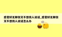 感觉好无聊但又不想找人说话_感觉好无聊但又不想找人说话怎么办