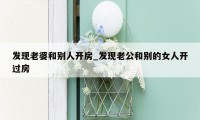 发现老婆和别人开房_发现老公和别的女人开过房