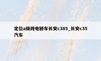 定位a级纯电轿车长安c385_长安c35汽车