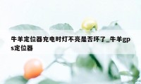 牛羊定位器充电时灯不亮是否坏了_牛羊gps定位器