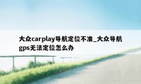 大众carplay导航定位不准_大众导航gps无法定位怎么办