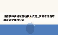 淮南教师资格证体检找人代检_安徽省淮南市教资认定体检公告