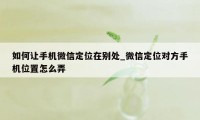 如何让手机微信定位在别处_微信定位对方手机位置怎么弄