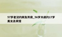 57岁老汉约网友开房_56岁大叔约17岁美女去宾馆