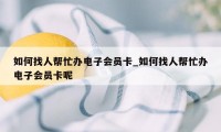 如何找人帮忙办电子会员卡_如何找人帮忙办电子会员卡呢