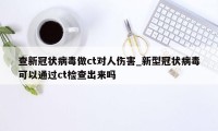 查新冠状病毒做ct对人伤害_新型冠状病毒可以通过ct检查出来吗