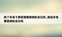 换了羊角下摆臂需要做四轮定位吗_换后羊角要做四轮定位吗