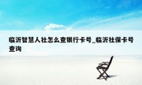 临沂智慧人社怎么查银行卡号_临沂社保卡号查询