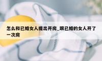 怎么和已婚女人提出开房_跟已婚的女人开了一次房