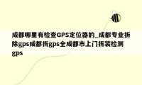 成都哪里有检查GPS定位器的_成都专业拆除gps成都拆gps全成都市上门拆装检测gps