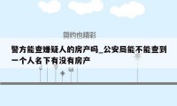 警方能查嫌疑人的房产吗_公安局能不能查到一个人名下有没有房产