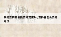 发出去的抖音能去掉定位吗_发抖音怎么去掉定位