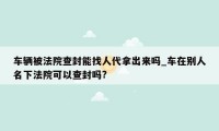 车辆被法院查封能找人代拿出来吗_车在别人名下法院可以查封吗?