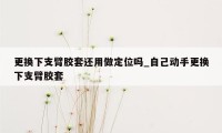 更换下支臂胶套还用做定位吗_自己动手更换下支臂胶套