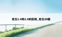 定位1.0和2.0的区别_定位20版