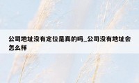 公司地址没有定位是真的吗_公司没有地址会怎么样