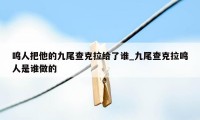 鸣人把他的九尾查克拉给了谁_九尾查克拉鸣人是谁做的