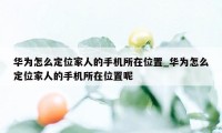 华为怎么定位家人的手机所在位置_华为怎么定位家人的手机所在位置呢