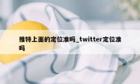 推特上面的定位准吗_twitter定位准吗