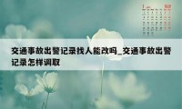 交通事故出警记录找人能改吗_交通事故出警记录怎样调取