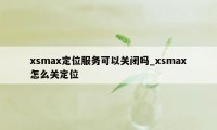 xsmax定位服务可以关闭吗_xsmax怎么关定位