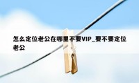 怎么定位老公在哪里不要VIP_要不要定位老公