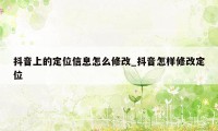 抖音上的定位信息怎么修改_抖音怎样修改定位