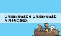 工件采用V形块定位时_工件采用V形块定位时,两个加工直径为