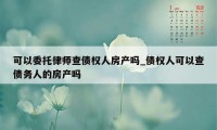 可以委托律师查债权人房产吗_债权人可以查债务人的房产吗