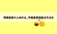 师姐查寝六人叫什么_学姐查寝到底过不过分