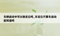 车辆启动中可以做定位吗_车定位只要车启动能知道吗