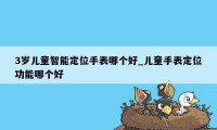 3岁儿童智能定位手表哪个好_儿童手表定位功能哪个好