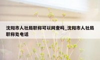 沈阳市人社局职称可以网查吗_沈阳市人社局职称处电话