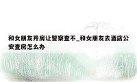 和女朋友开房让警察查不_和女朋友去酒店公安查房怎么办