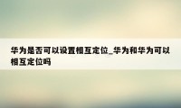 华为是否可以设置相互定位_华为和华为可以相互定位吗